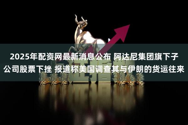 2025年配资网最新消息公布 阿达尼集团旗下子公司股票下挫 报道称美国调查其与伊朗的货运往来