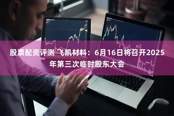 股票配资评测 飞凯材料：6月16日将召开2025年第三次临时股东大会