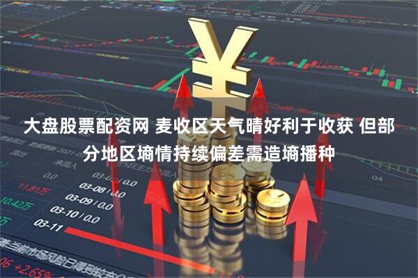 大盘股票配资网 麦收区天气晴好利于收获 但部分地区墒情持续偏差需造墒播种