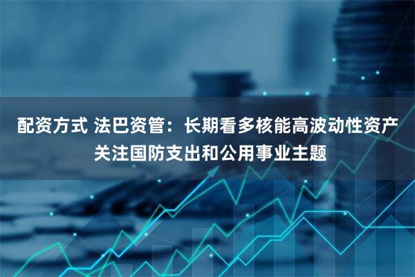 配资方式 法巴资管：长期看多核能高波动性资产 关注国防支出和公用事业主题