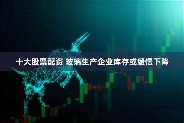 十大股票配资 玻璃生产企业库存或缓慢下降