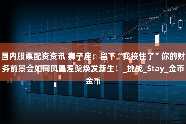 国内股票配资资讯 狮子座：留下“我接住了”你的财务前景会如同凤凰涅槃焕发新生！_挑战_Stay_金币