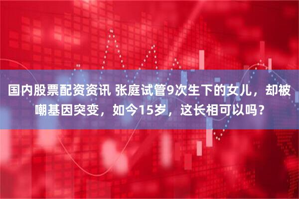 国内股票配资资讯 张庭试管9次生下的女儿，却被嘲基因突变，如今15岁，这长相可以吗？