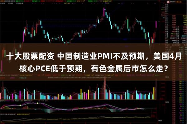 十大股票配资 中国制造业PMI不及预期，美国4月核心PCE低于预期，有色金属后市怎么走？