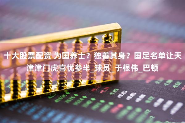 十大股票配资 为国养士？独善其身？国足名单让天津津门虎喜忧参半_球员_于根伟_巴顿