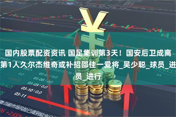 国内股票配资资讯 国足集训第3天！国安后卫成离队第1人久尔杰维奇或补招邵佳一爱将_吴少聪_球员_进行