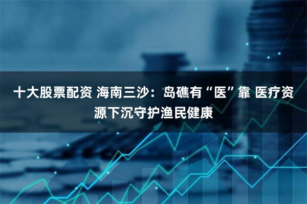 十大股票配资 海南三沙：岛礁有“医”靠 医疗资源下沉守护渔民健康