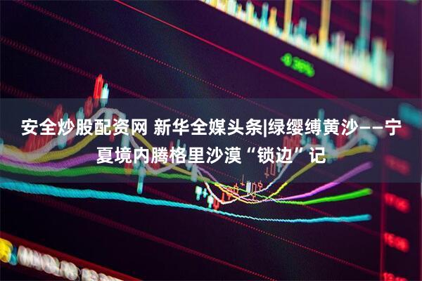 安全炒股配资网 新华全媒头条|绿缨缚黄沙——宁夏境内腾格里沙漠“锁边”记