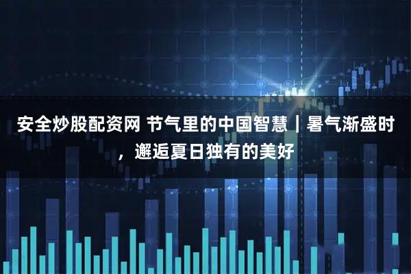 安全炒股配资网 节气里的中国智慧｜暑气渐盛时，邂逅夏日独有的美好