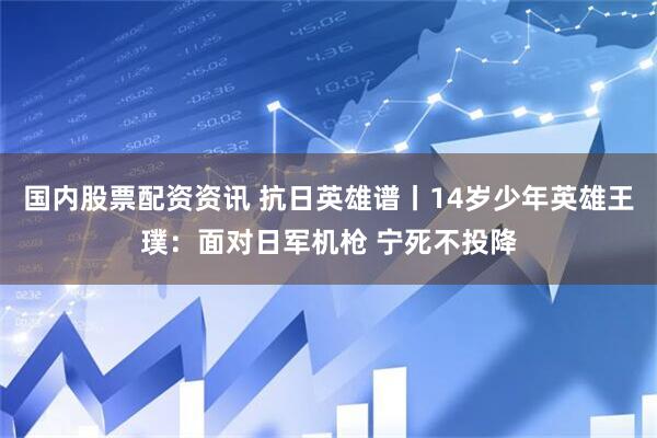 国内股票配资资讯 抗日英雄谱丨14岁少年英雄王璞：面对日军机枪 宁死不投降