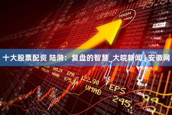 十大股票配资 陆漪：复盘的智慧_大皖新闻 | 安徽网