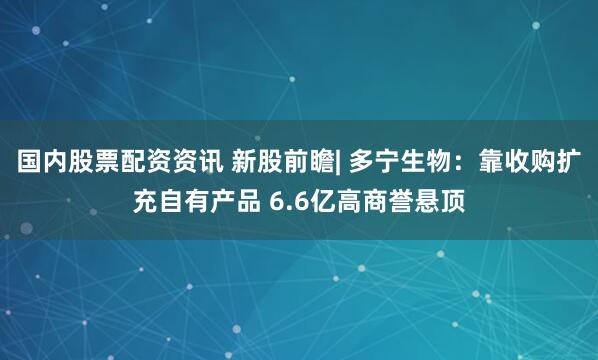 国内股票配资资讯 新股前瞻| 多宁生物：靠收购扩充自有产品 6.6亿高商誉悬顶