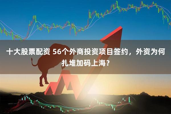 十大股票配资 56个外商投资项目签约，外资为何扎堆加码上海？