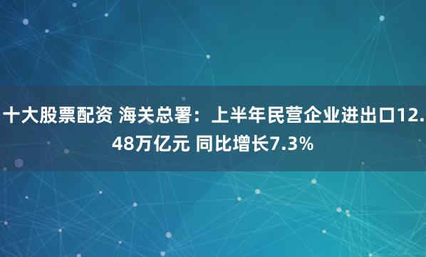 十大股票配资 海关总署：上半年民营企业进出口12.48万亿元 同比增长7.3%