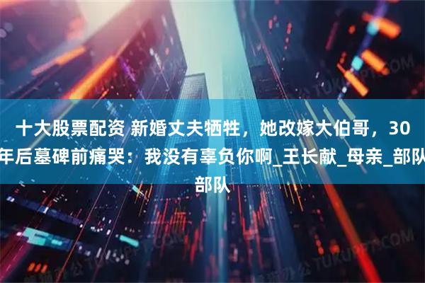 十大股票配资 新婚丈夫牺牲，她改嫁大伯哥，30年后墓碑前痛哭：我没有辜负你啊_王长献_母亲_部队