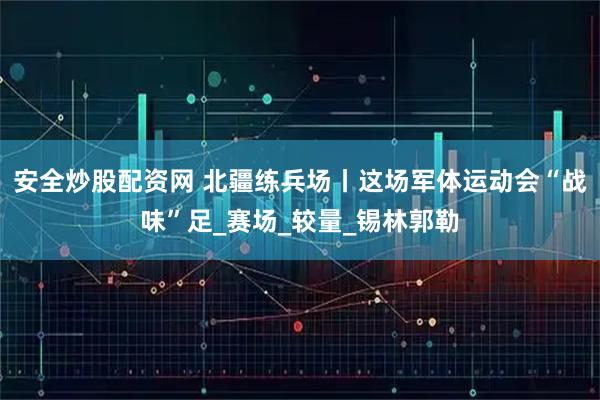 安全炒股配资网 北疆练兵场丨这场军体运动会“战味”足_赛场_较量_锡林郭勒